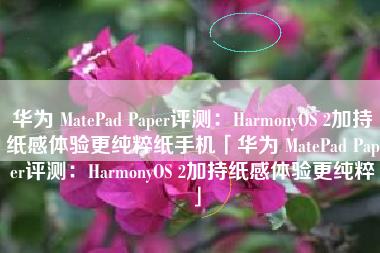 华为 MatePad Paper评测：HarmonyOS 2加持纸感体验更纯粹纸手机「华为 MatePad Paper评测：HarmonyOS 2加持纸感体验更纯粹」