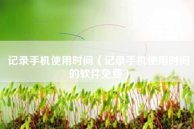 记录手机使用时间（记录手机使用时间的软件免费）