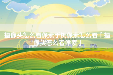 摄像头怎么看像素手机像素怎么看「摄像头怎么看像素」